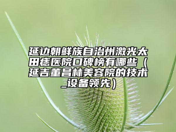 延邊朝鮮族自治州激光太田痣醫(yī)院口碑榜有哪些（延吉董昌林美容院的技術(shù)_設(shè)備領(lǐng)先）