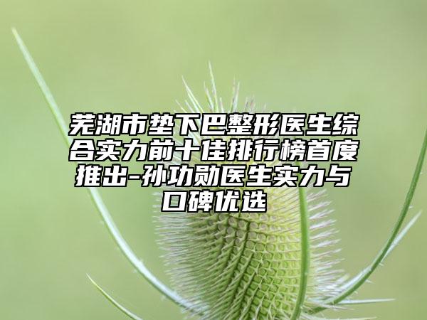 蕪湖市墊下巴整形醫(yī)生綜合實力前十佳排行榜首度推出-孫功勛醫(yī)生實力與口碑優(yōu)選