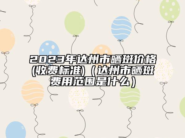 2023年達(dá)州市曬斑價(jià)格(收費(fèi)標(biāo)準(zhǔn))（達(dá)州市曬斑費(fèi)用范圍是什么）
