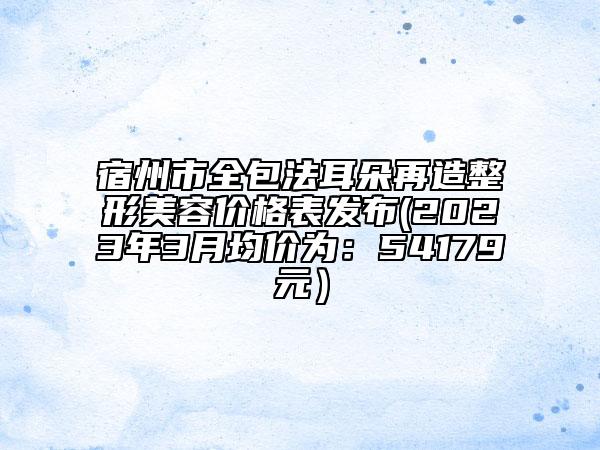宿州市全包法耳朵再造整形美容價格表發(fā)布(2023年3月均價為：54179元）