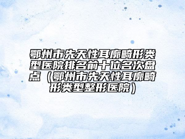 鄂州市先天性耳廓畸形類型醫(yī)院排名前十位名次盤點(diǎn)（鄂州市先天性耳廓畸形類型整形醫(yī)院）