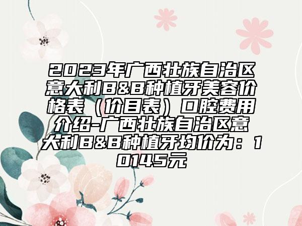 2023年廣西壯族自治區(qū)意大利B&B種植牙美容價(jià)格表（價(jià)目表）口腔費(fèi)用介紹-廣西壯族自治區(qū)意大利B&B種植牙均價(jià)為：10145元