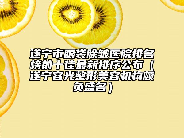 遂寧市眼袋除皺醫(yī)院排名榜前十佳最新排序公布（遂寧容光整形美容機(jī)構(gòu)頗負(fù)盛名）