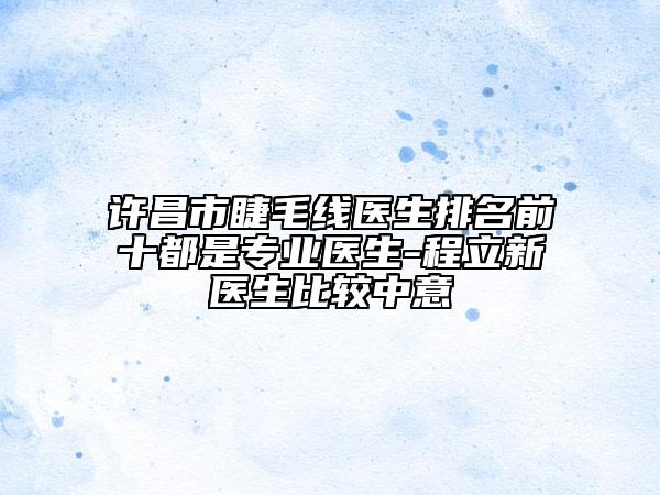 許昌市睫毛線醫(yī)生排名前十都是專業(yè)醫(yī)生-程立新醫(yī)生比較中意