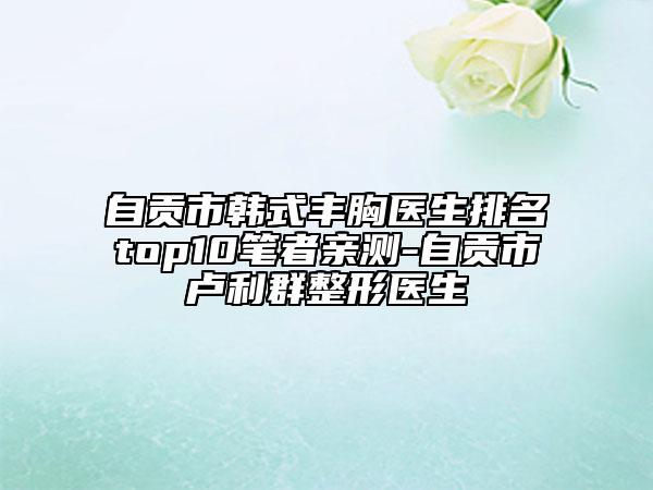 自貢市韓式豐胸醫(yī)生排名top10筆者親測-自貢市盧利群整形醫(yī)生