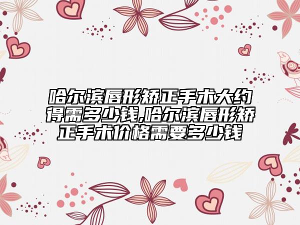 哈爾濱唇形矯正手術(shù)大約得需多少錢(qián),哈爾濱唇形矯正手術(shù)價(jià)格需要多少錢(qián)