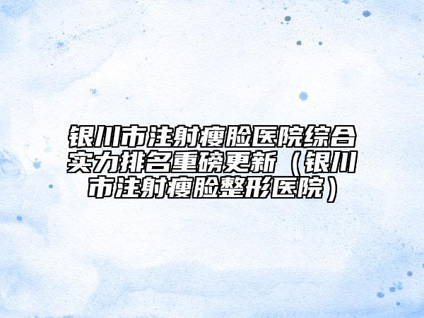 銀川市注射瘦臉醫(yī)院綜合實(shí)力排名重磅更新（銀川市注射瘦臉整形醫(yī)院）