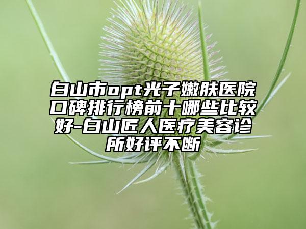 白山市opt光子嫩膚醫(yī)院口碑排行榜前十哪些比較好-白山匠人醫(yī)療美容診所好評(píng)不斷