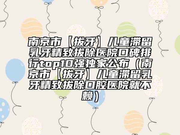 南京市【拔牙】兒童滯留乳牙精致拔除醫(yī)院口碑排行top10強(qiáng)獨(dú)家公布（南京市【拔牙】兒童滯留乳牙精致拔除口腔醫(yī)院就不賴）