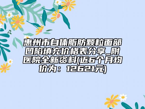 惠州市自體脂肪顆粒面部凹陷填充價格表分享_附醫(yī)院全新資料(近6個月均價為：12621元)