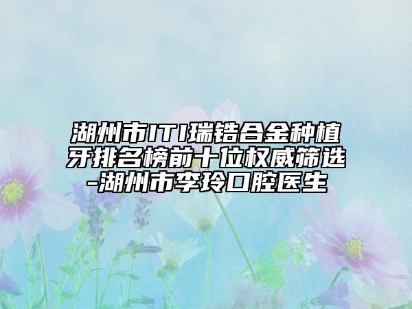 湖州市ITI瑞鋯合金種植牙排名榜前十位權(quán)威篩選-湖州市李玲口腔醫(yī)生