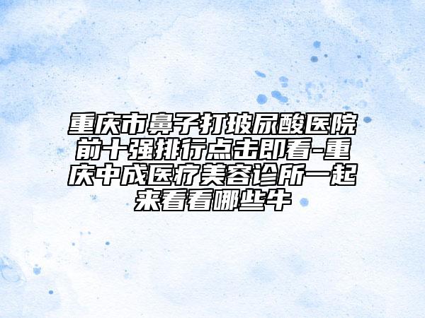 重慶市鼻子打玻尿酸醫(yī)院前十強排行點擊即看-重慶中成醫(yī)療美容診所一起來看看哪些牛