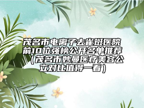 茂名市電離子去雀斑醫(yī)院前10位強(qiáng)榜公開名單推薦（茂名市妙曼醫(yī)療美容公立對(duì)比值得一看）
