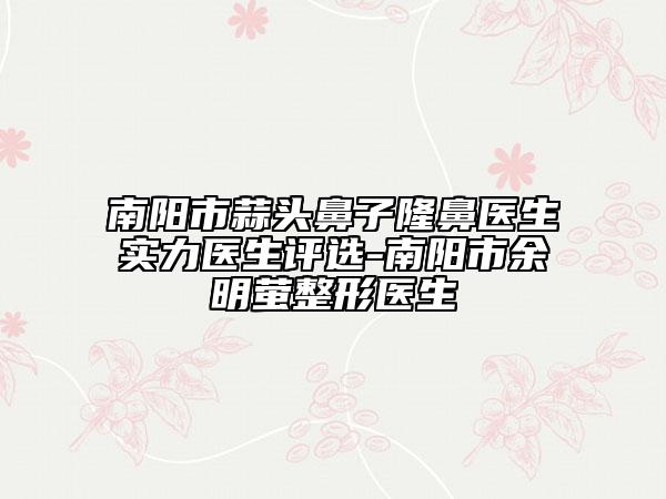 南陽(yáng)市蒜頭鼻子隆鼻醫(yī)生實(shí)力醫(yī)生評(píng)選-南陽(yáng)市余明螢整形醫(yī)生