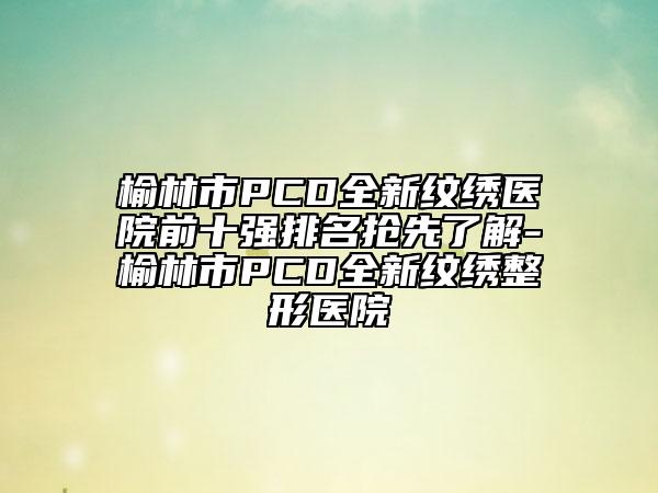 榆林市PCD全新紋繡醫(yī)院前十強(qiáng)排名搶先了解-榆林市PCD全新紋繡整形醫(yī)院
