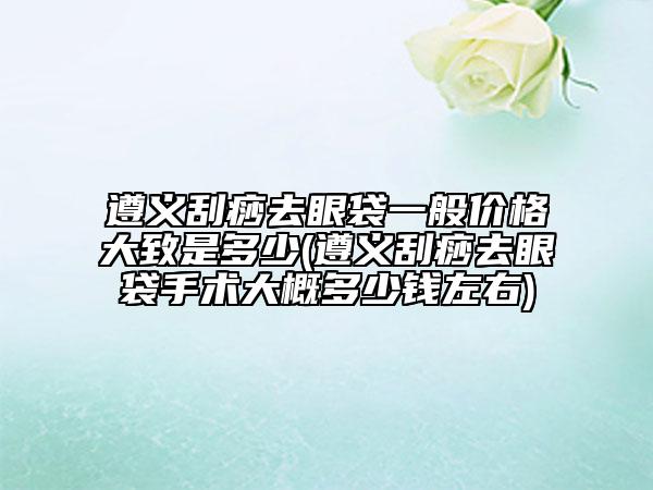 遵義刮痧去眼袋一般價(jià)格大致是多少(遵義刮痧去眼袋手術(shù)大概多少錢(qián)左右)