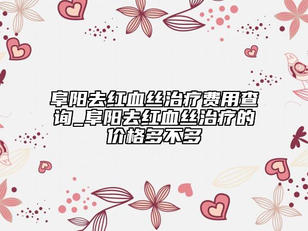 阜陽(yáng)去紅血絲治療費(fèi)用查詢_阜陽(yáng)去紅血絲治療的價(jià)格多不多