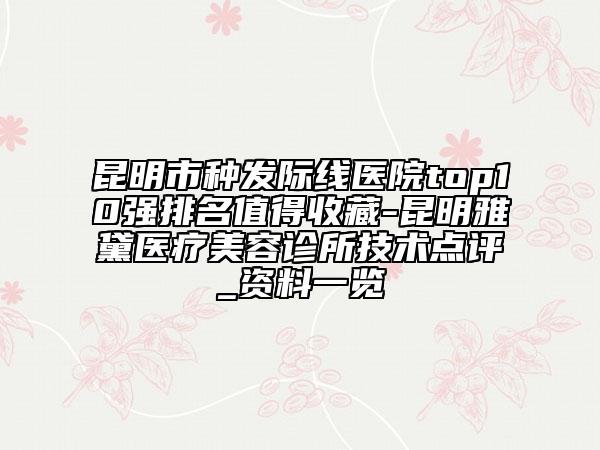昆明市種發(fā)際線醫(yī)院top10強排名值得收藏-昆明雅黛醫(yī)療美容診所技術(shù)點評_資料一覽
