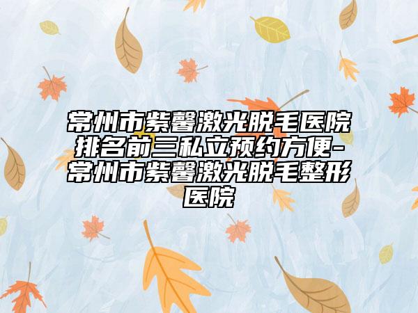 常州市紫馨激光脫毛醫(yī)院排名前三私立預約方便-常州市紫馨激光脫毛整形醫(yī)院