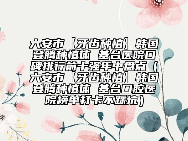 六安市【牙齒種植】韓國(guó)登騰種植體 基臺(tái)醫(yī)院口碑排行前十強(qiáng)年中盤點(diǎn)（六安市【牙齒種植】韓國(guó)登騰種植體 基臺(tái)口腔醫(yī)院榜單打卡不踩坑）