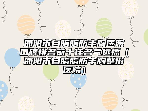 邵陽市自脂脂肪豐胸醫(yī)院口碑排名前十佳名氣遠播（邵陽市自脂脂肪豐胸整形醫(yī)院）