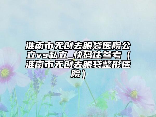 淮南市無(wú)創(chuàng)去眼袋醫(yī)院公立vs私立_快碼住參考（淮南市無(wú)創(chuàng)去眼袋整形醫(yī)院）