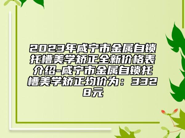 2023年咸寧市金屬自鎖托槽美學矯正全新價格表介紹-咸寧市金屬自鎖托槽美學矯正均價為：3328元