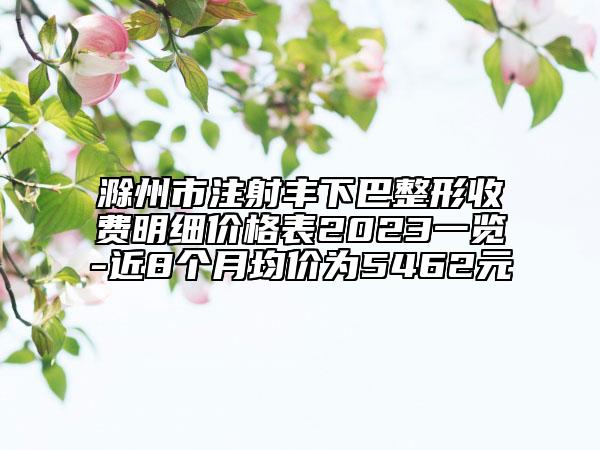 滁州市注射豐下巴整形收費(fèi)明細(xì)價(jià)格表2023一覽-近8個(gè)月均價(jià)為5462元