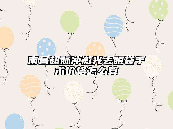 南昌超脈沖激光去眼袋手術(shù)價(jià)格怎么算