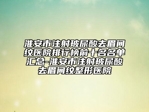 淮安市注射玻尿酸去眉間紋醫(yī)院排行榜前十名名單匯總-淮安市注射玻尿酸去眉間紋整形醫(yī)院