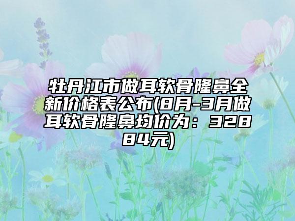 牡丹江市做耳軟骨隆鼻全新價格表公布(8月-3月做耳軟骨隆鼻均價為：32884元)
