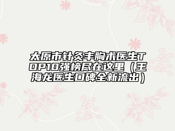 太原市針灸豐胸術醫(yī)生TOP10強榜盡在這里（王海龍醫(yī)生口碑全新流出）