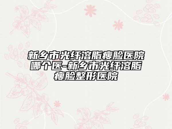 新鄉(xiāng)市光纖溶脂瘦臉醫(yī)院哪個(gè)醫(yī)-新鄉(xiāng)市光纖溶脂瘦臉整形醫(yī)院