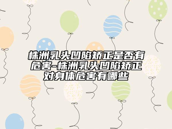 株洲乳頭凹陷矯正是否有危害-株洲乳頭凹陷矯正對身體危害有哪些