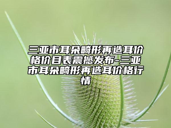 三亞市耳朵畸形再造耳價格價目表震撼發(fā)布-三亞市耳朵畸形再造耳價格行情