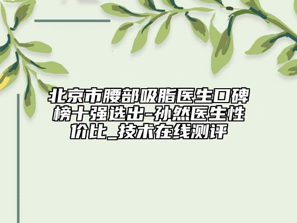 北京市腰部吸脂醫(yī)生口碑榜十強(qiáng)選出-孫然醫(yī)生性價比_技術(shù)在線測評