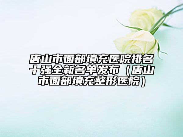 唐山市面部填充醫(yī)院排名十強(qiáng)全新名單發(fā)布（唐山市面部填充整形醫(yī)院）