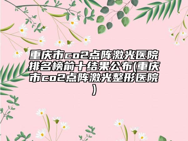 重慶市co2點(diǎn)陣激光醫(yī)院排名榜前十結(jié)果公布(重慶市co2點(diǎn)陣激光整形醫(yī)院)