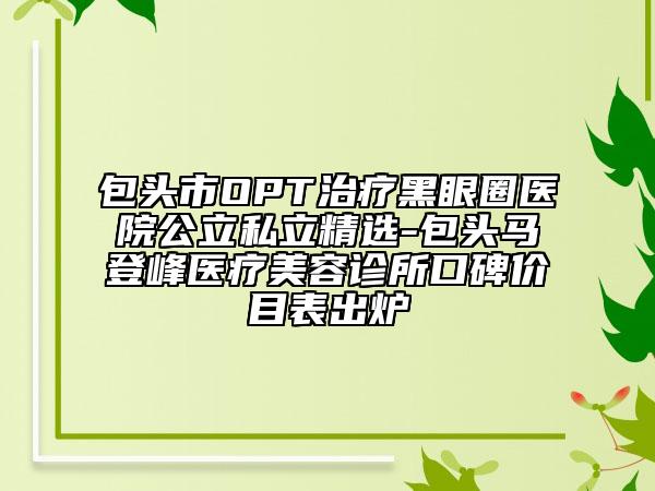 包頭市OPT治療黑眼圈醫(yī)院公立私立精選-包頭馬登峰醫(yī)療美容診所口碑價目表出爐