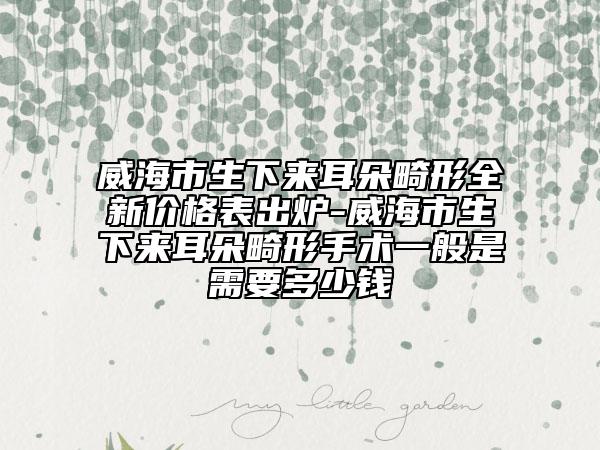 威海市生下來耳朵畸形全新價(jià)格表出爐-威海市生下來耳朵畸形手術(shù)一般是需要多少錢