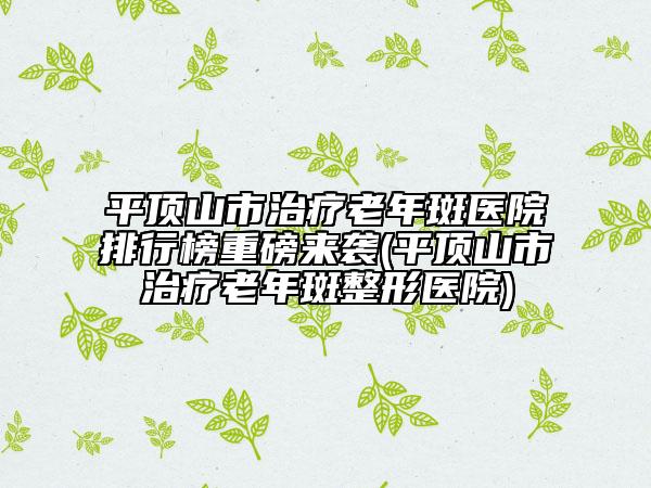 平頂山市治療老年斑醫(yī)院排行榜重磅來(lái)襲(平頂山市治療老年斑整形醫(yī)院)