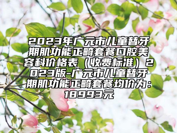 2023年廣元市兒童替牙期肌功能正畸套餐口腔美容科價格表（收費(fèi)標(biāo)準(zhǔn)）2023版-廣元市兒童替牙期肌功能正畸套餐均價為：18993元