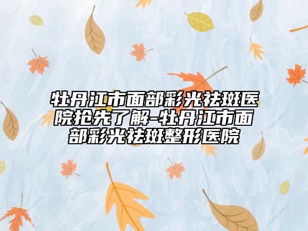 牡丹江市面部彩光祛斑醫(yī)院搶先了解-牡丹江市面部彩光祛斑整形醫(yī)院