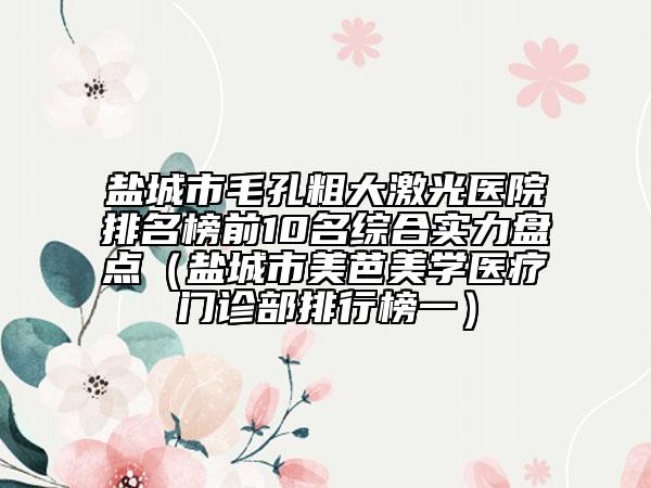 鹽城市毛孔粗大激光醫(yī)院排名榜前10名綜合實力盤點（鹽城市美芭美學醫(yī)療門診部排行榜一）