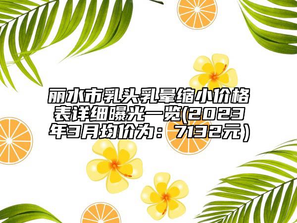 麗水市乳頭乳暈縮小價格表詳細(xì)曝光一覽(2023年3月均價為：7132元）