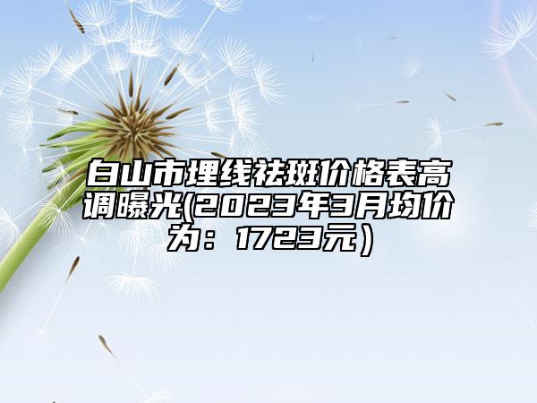 白山市埋線祛斑價(jià)格表高調(diào)曝光(2023年3月均價(jià)為：1723元）