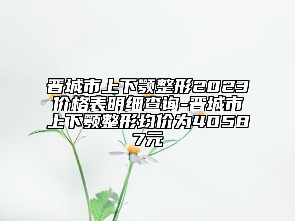 晉城市上下顎整形2023價格表明細查詢-晉城市上下顎整形均價為40587元