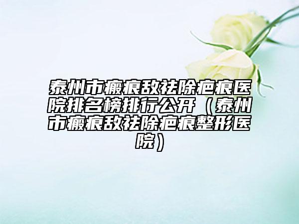 泰州市瘢痕敵祛除疤痕醫(yī)院排名榜排行公開（泰州市瘢痕敵祛除疤痕整形醫(yī)院）