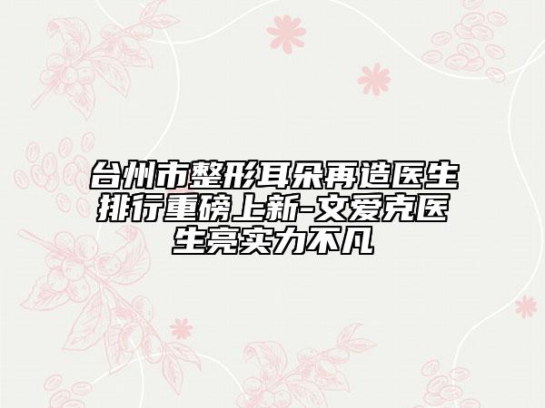 臺州市整形耳朵再造醫(yī)生排行重磅上新-文愛克醫(yī)生亮實力不凡