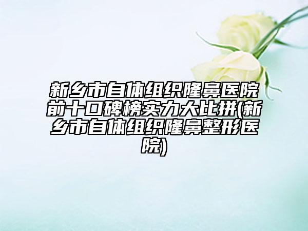 新鄉(xiāng)市自體組織隆鼻醫(yī)院前十口碑榜實(shí)力大比拼(新鄉(xiāng)市自體組織隆鼻整形醫(yī)院)